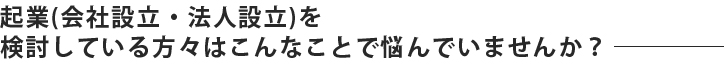 起業(会社設立・法人設立)を検討している方々はこんなことで悩んでいませんか？